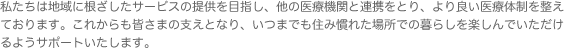 私たちは地域に根ざしたサービスの提供を目指し、他の医療機関と連携をとり、より良い医療体制を整えております。これからも皆さまの支えとなり、いつまでも住み慣れた場所での暮らしを楽しんでいただけるようサポートいたします。