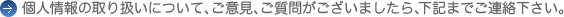 個人情報の取り扱いについて、ご意見、ご質問がございましたら、下記までご連絡下さい。 